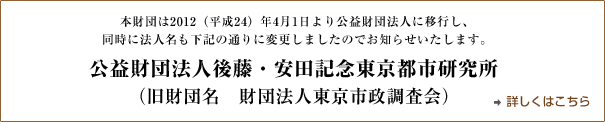 財団法人東京市政調査会は2012年4月1日より公益財団法人に移行し、同時に法人名も公益財団法人後藤・安田記念東京都市研究所