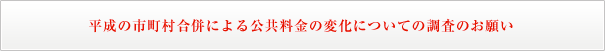 平成の市町村合併による公共料金の変化についての調査のお願い